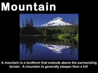Mountain
A mountain is a landform that extends above the surrounding
terrain. A mountain is generally steeper than a hill