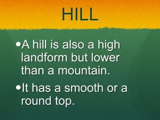 HILL
A hill is also a high
landform but lower
than a mountain.
It has a smooth or a
round top.
 