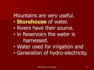 abdul shumz, kv kanjikode 17
Mountains are very useful.
• Storehouse of water.
• Rivers have their source.
• in Reservoirs the water is
harnessed.
• Water used for irrigation and
• Generation of hydro-electricity.
 