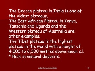abdul shumz, kv kanjikode 19
The Deccan plateau in India is one of
the oldest plateaus.
The East African Plateau in Kenya,
Tanzania and Uganda and the
Western plateau of Australia are
other examples.
The Tibet plateau is the highest
plateau in the world with a height of
4,000 to 6,000 metres above mean s.l.
* Rich in mineral deposits.
 