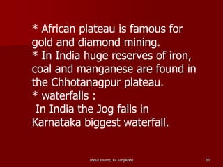 * African plateau is famous for
gold and diamond mining.
* In India huge reserves of iron,
coal and manganese are found in
the Chhotanagpur plateau.
* waterfalls :
In India the Jog falls in
Karnataka biggest waterfall.
20abdul shumz, kv kanjikode
 