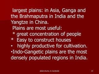 largest plains: in Asia, Ganga and
the Brahmaputra in India and the
Yangtze in China.
Plains are most useful:
* great concentration of people
* Easy to construct houses
• highly productive for cultivation.
•Indo-Gangetic plains are the most
densely populated regions in India.
23abdul shumz, kv kanjikode
 