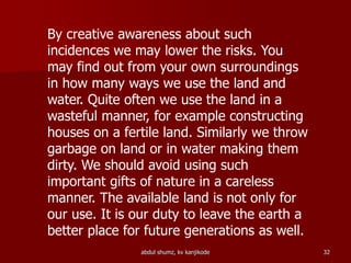 By creative awareness about such
incidences we may lower the risks. You
may find out from your own surroundings
in how many ways we use the land and
water. Quite often we use the land in a
wasteful manner, for example constructing
houses on a fertile land. Similarly we throw
garbage on land or in water making them
dirty. We should avoid using such
important gifts of nature in a careless
manner. The available land is not only for
our use. It is our duty to leave the earth a
better place for future generations as well.
32abdul shumz, kv kanjikode
 
