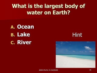 What is the largest body of
water on Earth?
A. Ocean
B. Lake
C. River
Hint
35abdul shumz, kv kanjikode
 