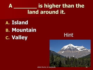 A _______ is higher than the
land around it.
A. Island
B. Mountain
C. Valley Hint
36abdul shumz, kv kanjikode
 