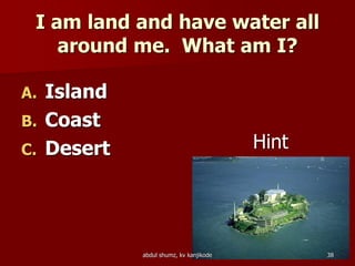 I am land and have water all
around me. What am I?
A. Island
B. Coast
C. Desert Hint
38abdul shumz, kv kanjikode
 