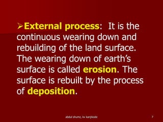 External process: It is the
continuous wearing down and
rebuilding of the land surface.
The wearing down of earth’s
surface is called erosion. The
surface is rebuilt by the process
of deposition.
7abdul shumz, kv kanjikode
 