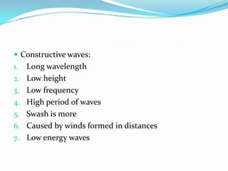 Constructive waves:Long wavelengthLow heightLow frequencyHigh period of wavesSwash is moreCaused by winds formed in distancesLow energy waves