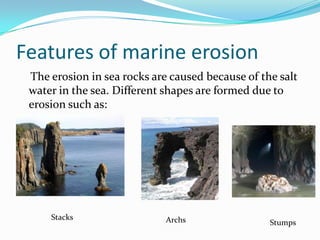 Features of marine erosion    The erosion in sea rocks are caused because of the salt water in the sea. Different shapes are formed due to erosion such as:StacksArchsStumps