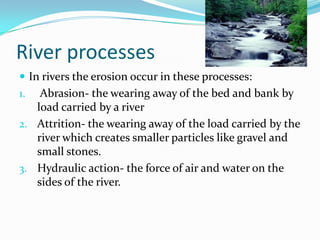 River processesIn rivers the erosion occur in these processes: Abrasion- the wearing away of the bed and bank by load carried by a riverAttrition- the wearing away of the load carried by the river which creates smaller particles like gravel and small stones.Hydraulic action- the force of air and water on the sides of the river.