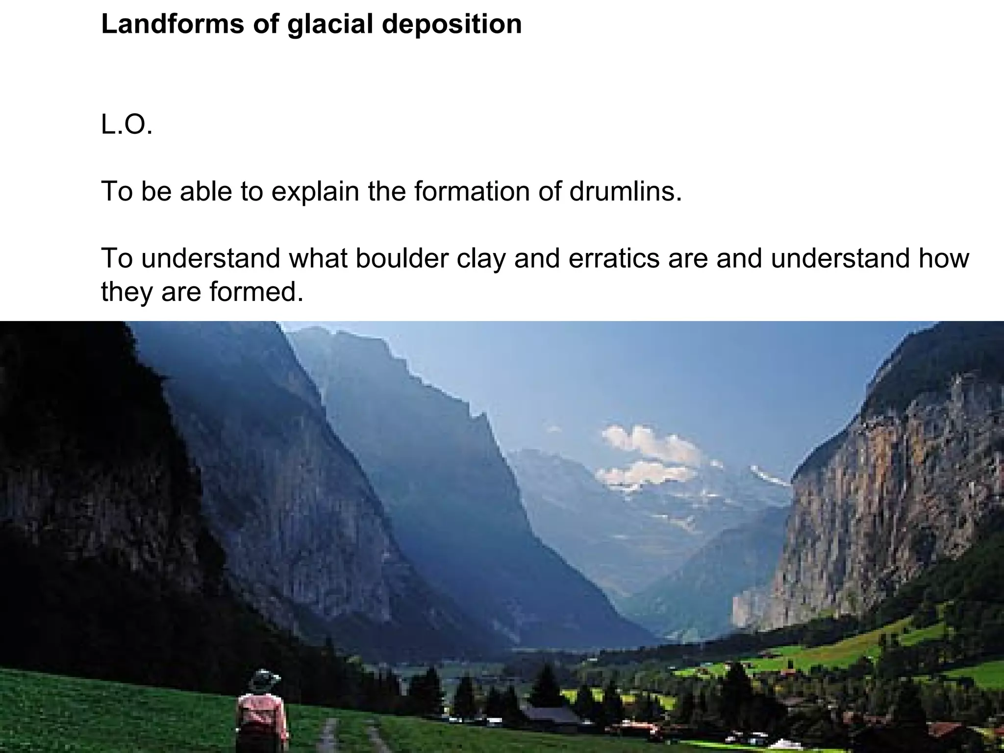 Landforms of glacial deposition L.O. To be able to explain the formation of drumlins. To understand what boulder clay and erratics are and understand how they are formed.