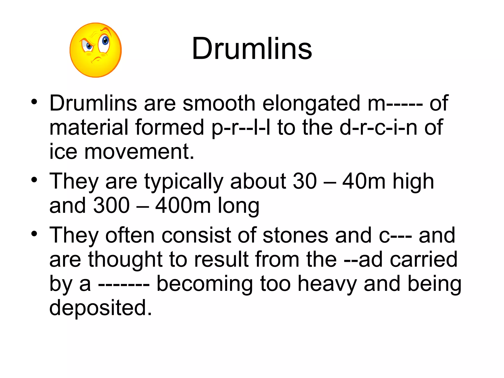 Drumlins Drumlins are smooth elongated m----- of material formed p-r--l-l to the d-r-c-i-n of ice movement. They are typically about 30 – 40m high and 300 – 400m long They often consist of stones and c--- and are thought to result from the --ad carried by a ------- becoming too heavy and being deposited.