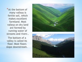 *At the bottom of
many valleys is
fertile soil, which
makes excellent
farmland. Most
valleys on dry land
are formed by
running water of
streams and rivers .
The bottom of a
valley is called its
floor. Most floors
slope downstream.
 