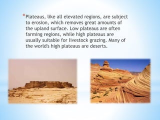 *Plateaus, like all elevated regions, are subject
to erosion, which removes great amounts of
the upland surface. Low plateaus are often
farming regions, while high plateaus are
usually suitable for livestock grazing. Many of
the world's high plateaus are deserts.
 