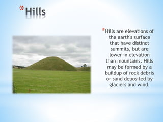 *
*Hills are elevations of
the earth's surface
that have distinct
summits, but are
lower in elevation
than mountains. Hills
may be formed by a
buildup of rock debris
or sand deposited by
glaciers and wind.
 