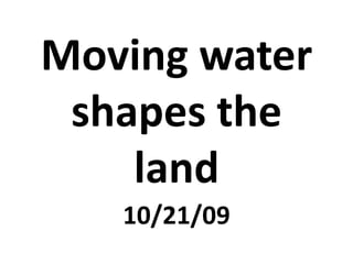 Moving water shapes the land 10/21/09 