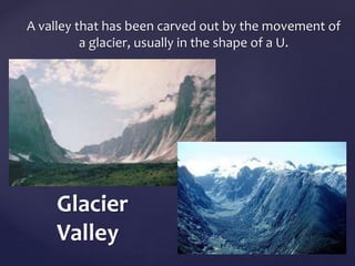 A valley that has been carved out by the movement of 
a glacier, usually in the shape of a U. 
Glacier 
Valley 
 