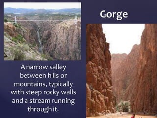 A narrow valley 
between hills or 
mountains, typically 
with steep rocky walls 
and a stream running 
through it. 
Gorge 
 
