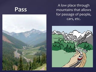 Pass 
A low place through 
mountains that allows 
for passage of people, 
cars, etc. 
 