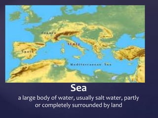 Sea 
a large body of water, usually salt water, partly 
or completely surrounded by land 
 