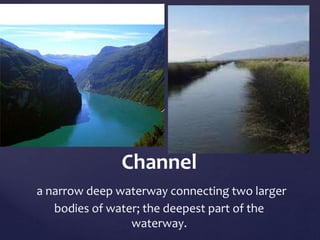 Channel 
a narrow deep waterway connecting two larger 
bodies of water; the deepest part of the 
waterway. 
 