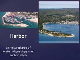 Harbor 
a sheltered area of 
water where ships may 
anchor safely 
 