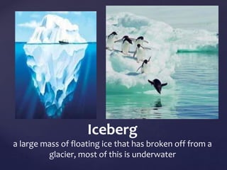 Iceberg 
a large mass of floating ice that has broken off from a 
glacier, most of this is underwater 
 