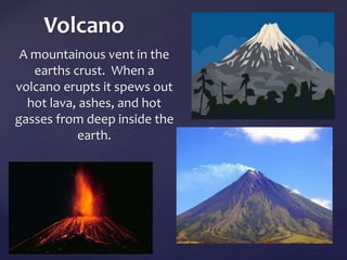Volcano 
A mountainous vent in the 
earths crust. When a 
volcano erupts it spews out 
hot lava, ashes, and hot 
gasses from deep inside the 
earth. 
	 
	 
 