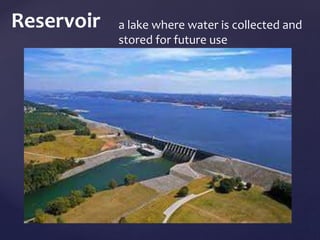 Reservoir a lake where water is collected and 
stored for future use 
 