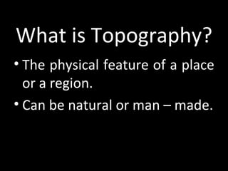 What is Topography?
• The physical feature of a place
  or a region.
• Can be natural or man – made.
 