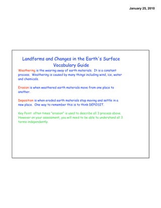 January 25, 2010




  Landforms and Changes in the Earth's Surface
               Vocabulary Guide
Weathering is the wearing away of earth materials. It is a constant
process. Weathering is caused by many things including wind, ice, water
and chemicals.

Erosion is when weathered earth materials move from one place to
another.

Deposition is when eroded earth materials stop moving and settle in a
new place. One way to remember this is to think DEPOSIT.

Key Point: often times "erosion" is used to describe all 3 process above.
However on your assessment, you will need to be able to understand all 3
terms independently.
 