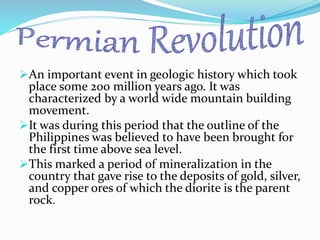 An important event in geologic history which took
place some 200 million years ago. It was
characterized by a world wide mountain building
movement.
It was during this period that the outline of the
Philippines was believed to have been brought for
the first time above sea level.
This marked a period of mineralization in the
country that gave rise to the deposits of gold, silver,
and copper ores of which the diorite is the parent
rock.
 