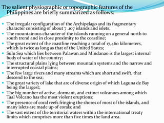 The salient physiographic or topographic features of the
Philippines are briefly summarized as follows:
 The irregular configuration of the Archipelago and its fragmentary
character consisting of about 7 ,107 islands and islets;
 The mountainous character of the islands running on a general north to
south trend and in close proximity to the coastline;
 The great extent of the coastline reaching a total of 17,460 kilometers,
which is twice as long as that of the United States;
 Sulu Sea which lies between Palawan and Mindanao is the largest internal
body of water of the country;
 The structural plains lying between mountain systems and the narrow and
interrupted coastal plains;
 The few large rivers and many streams which are short and swift, that
descend to the sea;
 The great variety of lake that are of diverse origin of which Laguna de Bay
being the largest;
 The big number of active, dormant, and extinct volcanoes among which
Taal Volcano has the most violent eruptions;
 The presence of coral reefs fringing the shores of most of the islands, and
many islets are made up of corals; and
 The vast extent of the territorial waters within the international treaty
limits which comprises more than five times the land area.
 