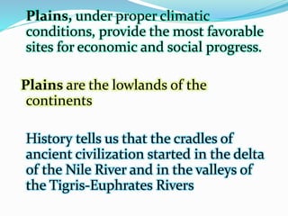 Plains, under proper climatic
conditions, provide the most favorable
sites for economic and social progress.
Plains are the lowlands of the
continents
History tells us that the cradles of
ancient civilization started in the delta
of the Nile River and in the valleys of
the Tigris-Euphrates Rivers
 