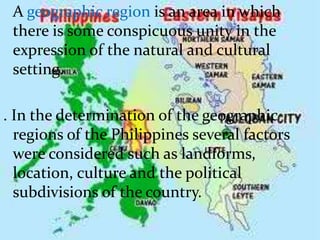 A geographic region is an area in which
there is some conspicuous unity in the
expression of the natural and cultural
setting.
. In the determination of the geographic
regions of the Philippines several factors
were considered such as landforms,
location, culture and the political
subdivisions of the country.
 