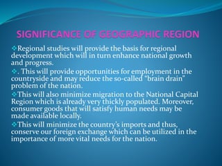 Regional studies will provide the basis for regional
development which will in turn enhance national growth
and progress.
. This will provide opportunities for employment in the
countryside and may reduce the so-called “brain drain”
problem of the nation.
This will also minimize migration to the National Capital
Region which is already very thickly populated. Moreover,
consumer goods that will satisfy human needs may be
made available locally.
This will minimize the country’s imports and thus,
conserve our foreign exchange which can be utilized in the
importance of more vital needs for the nation.
 