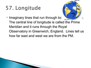  Imaginary lines that run through both poles (N/S).
The central line of longitude is called the Prime
Meridian and it runs through the Royal
Observatory in Greenwich, England. Lines tell us
how far east and west we are from the PM.
 
