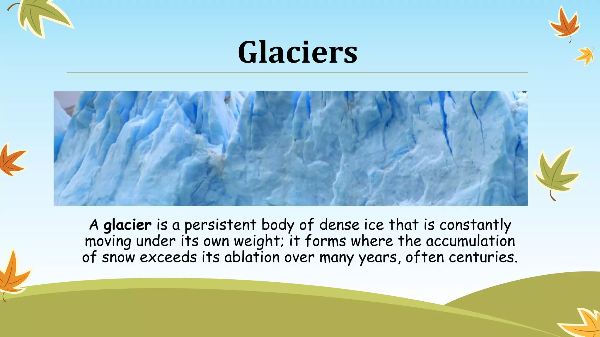 Glaciers
A glacier is a persistent body of dense ice that is constantly
moving under its own weight; it forms where the accumulation
of snow exceeds its ablation over many years, often centuries.
 