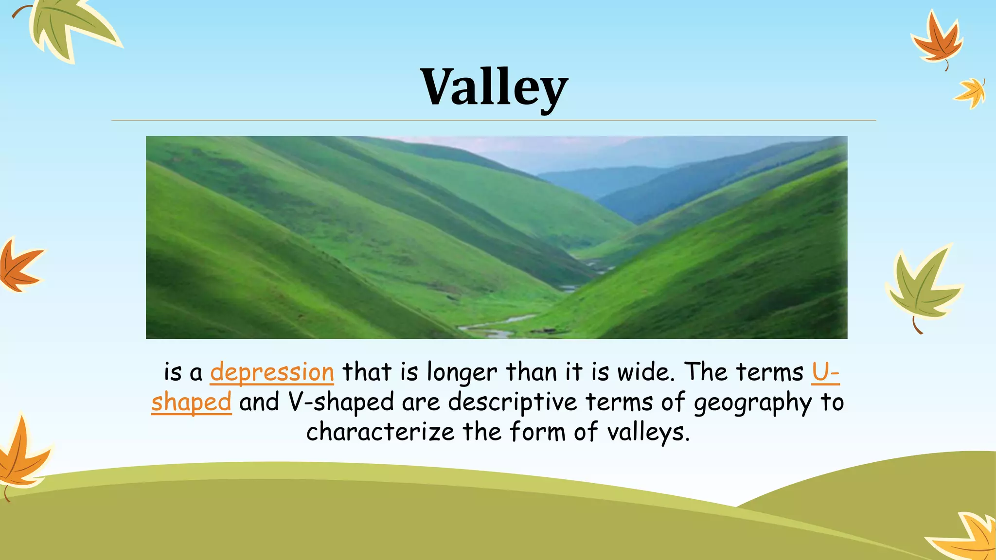 Valley
is a depression that is longer than it is wide. The terms U-
shaped and V-shaped are descriptive terms of geography to
characterize the form of valleys.
 