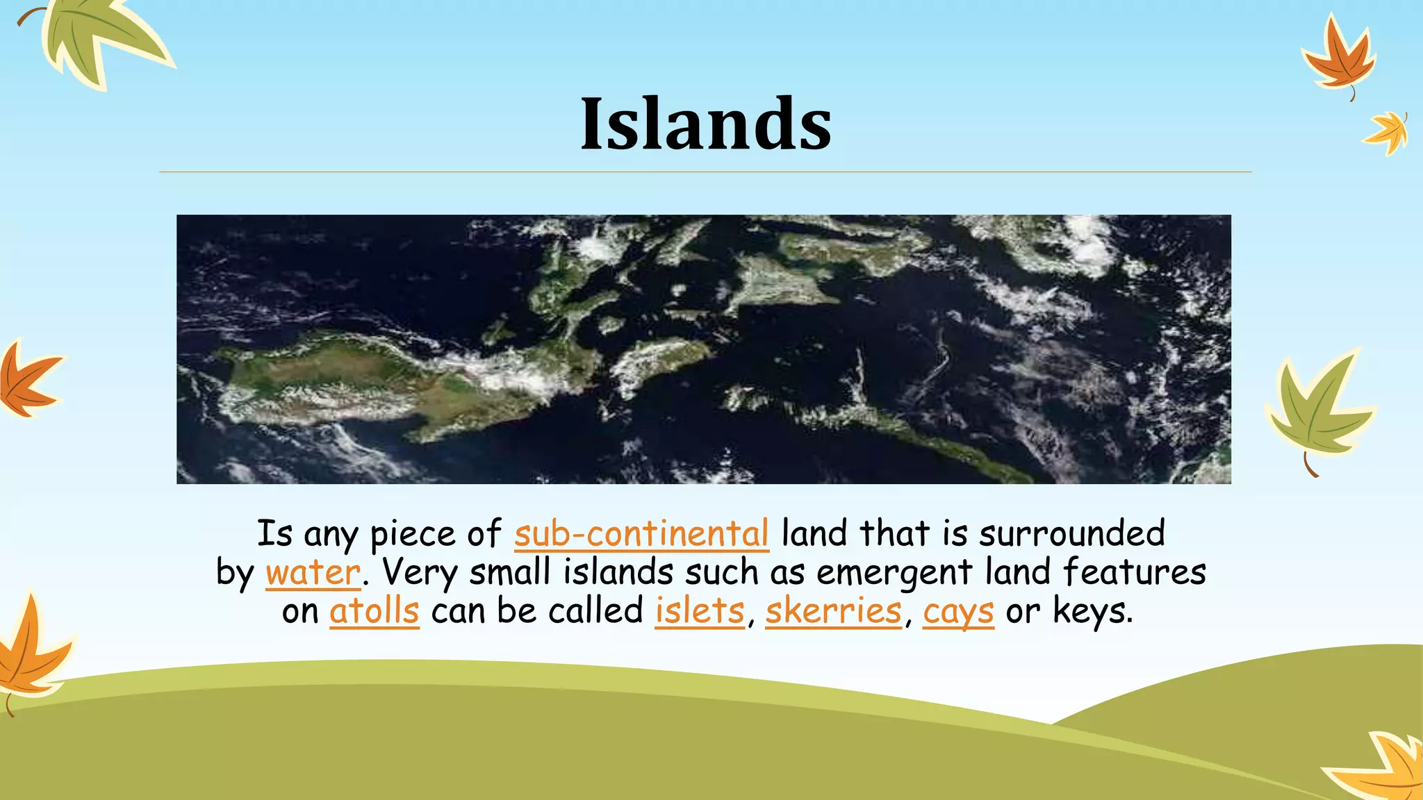 Islands
Is any piece of sub-continental land that is surrounded
by water. Very small islands such as emergent land features
on atolls can be called islets, skerries, cays or keys.
 