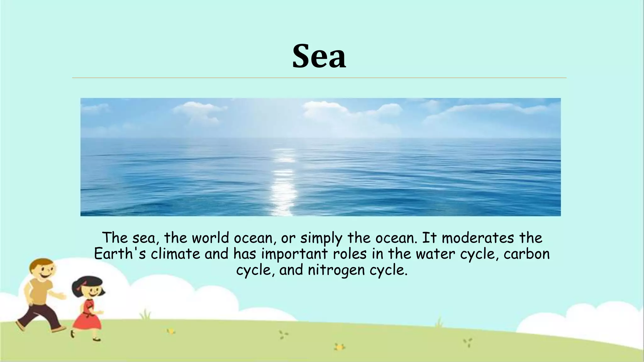 Sea
The sea, the world ocean, or simply the ocean. It moderates the
Earth's climate and has important roles in the water cycle, carbon
cycle, and nitrogen cycle.
 
