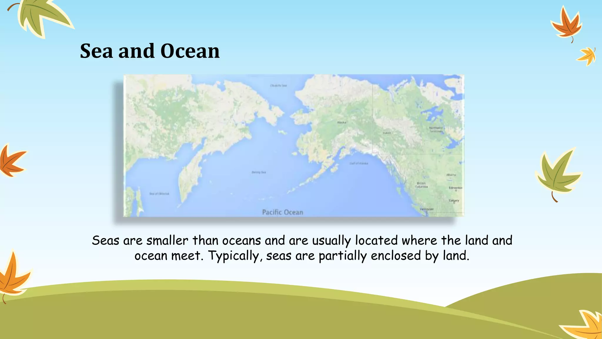 Sea and Ocean
Seas are smaller than oceans and are usually located where the land and
ocean meet. Typically, seas are partially enclosed by land.
 
