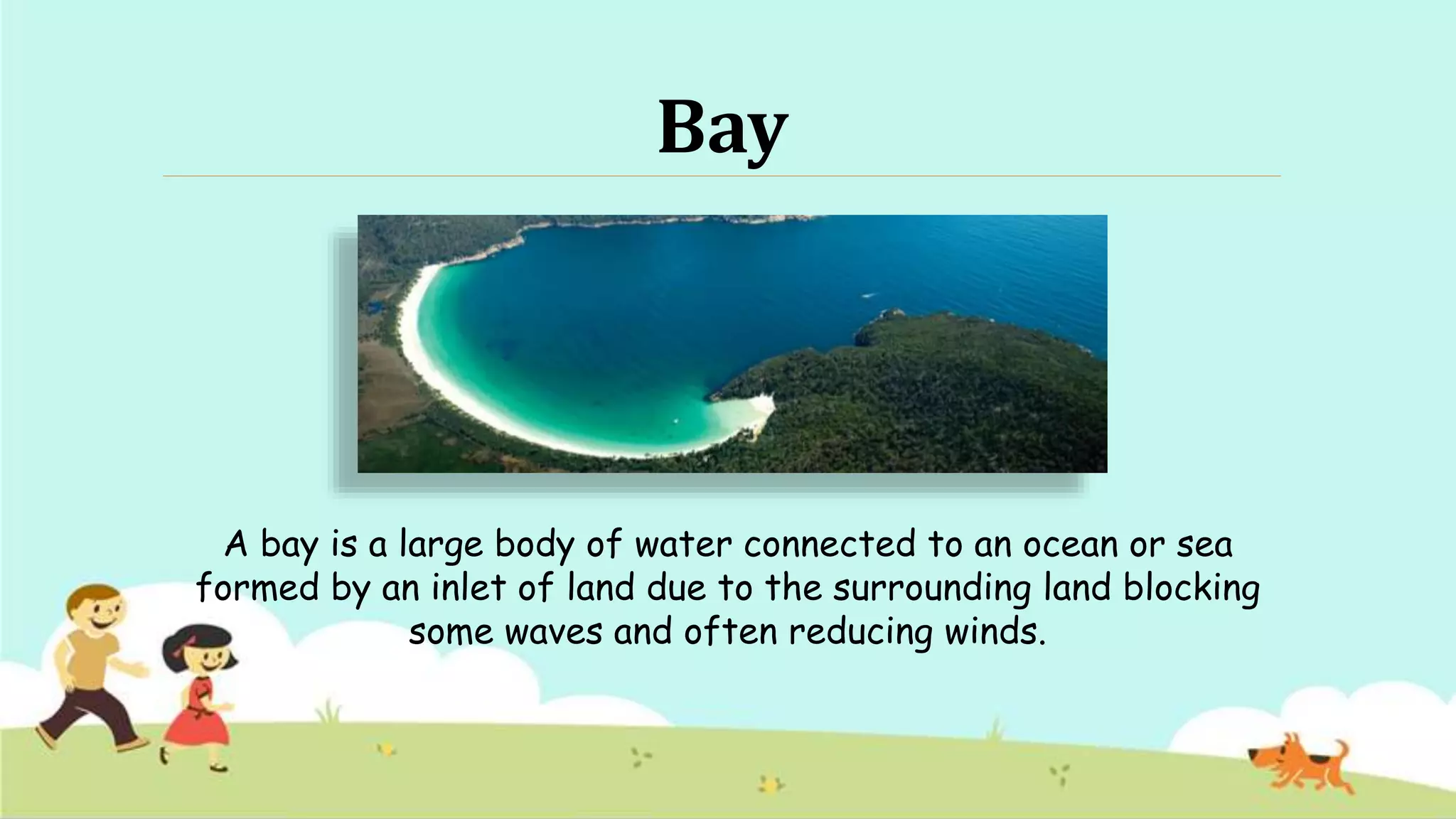 Bay
A bay is a large body of water connected to an ocean or sea
formed by an inlet of land due to the surrounding land blocking
some waves and often reducing winds.
 