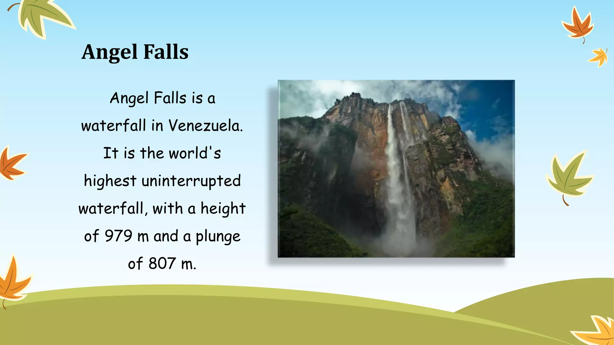 Angel Falls
Angel Falls is a
waterfall in Venezuela.
It is the world's
highest uninterrupted
waterfall, with a height
of 979 m and a plunge
of 807 m.
 