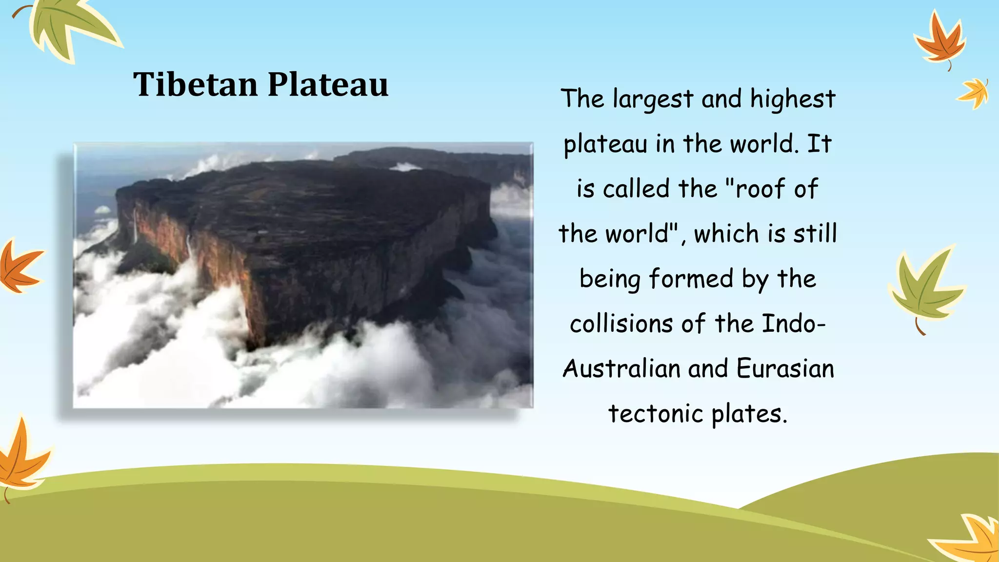 Tibetan Plateau The largest and highest
plateau in the world. It
is called the "roof of
the world", which is still
being formed by the
collisions of the Indo-
Australian and Eurasian
tectonic plates.
 