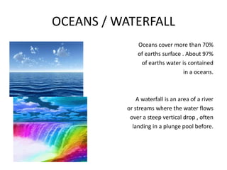 OCEANS / WATERFALL
Oceans cover more than 70%
of earths surface . About 97%
of earths water is contained
in a oceans.
A waterfall is an area of a river
or streams where the water flows
over a steep vertical drop , often
landing in a plunge pool before.
 