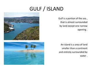 GULF / ISLAND
Gulf is a portion of the sea ,
that is almost surrounded
by land except one narrow
opening .
An island is a area of land
smaller than a continent
and entirely surrounded by
water .
 