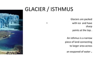 GLACIER / ISTHMUS
Glaciers are packed
• with ice and have
sharp
points at the top .
An isthmus is a narrow
piece of land connecting
to larger area across
an exspaned of water .
 
