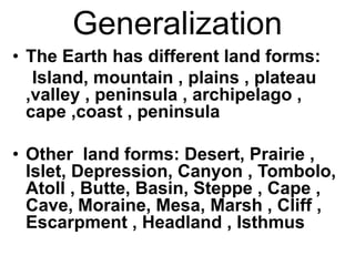 Generalization
• The Earth has different land forms:
Island, mountain , plains , plateau
,valley , peninsula , archipelago ,
cape ,coast , peninsula
• Other land forms: Desert, Prairie ,
Islet, Depression, Canyon , Tombolo,
Atoll , Butte, Basin, Steppe , Cape ,
Cave, Moraine, Mesa, Marsh , Cliff ,
Escarpment , Headland , Isthmus