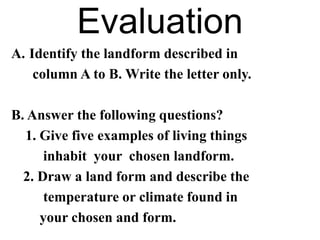 Evaluation
A. Identify the landform described in
column A to B. Write the letter only.
B. Answer the following questions?
1. Give five examples of living things
inhabit your chosen landform.
2. Draw a land form and describe the
temperature or climate found in
your chosen and form.